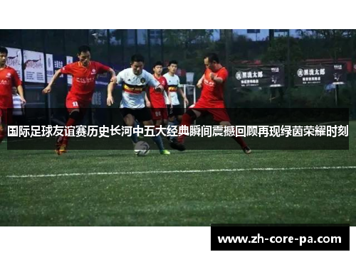 国际足球友谊赛历史长河中五大经典瞬间震撼回顾再现绿茵荣耀时刻 国际足球友谊赛历史长河中五大经典瞬间震撼回顾再现绿茵荣耀时刻