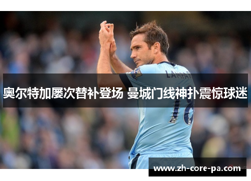 奥尔特加屡次替补登场 曼城门线神扑震惊球迷 奥尔特加屡次替补登场 曼城门线神扑震惊球迷