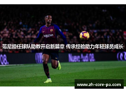 范尼担任球队助教开启新篇章 传承经验助力年轻球员成长