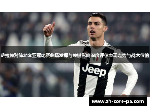 萨拉赫对阵尤文亚冠比赛临场发挥与关键影响深度评估表现走势与战术价值 萨拉赫对阵尤文亚冠比赛临场发挥与关键影响深度评估表现走势与战术价值