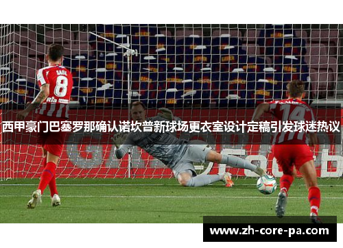 西甲豪门巴塞罗那确认诺坎普新球场更衣室设计定稿引发球迷热议 西甲豪门巴塞罗那确认诺坎普新球场更衣室设计定稿引发球迷热议