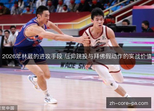 2026年林葳的进攻手段 后仰跳投与拜佛假动作的实战价值 2026年林葳的进攻手段 后仰跳投与拜佛假动作的实战价值