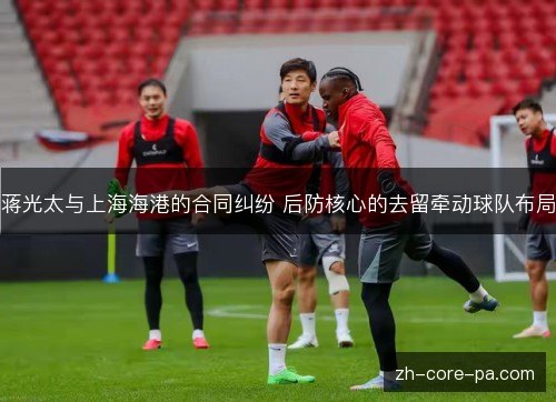 蒋光太与上海海港的合同纠纷 后防核心的去留牵动球队布局 蒋光太与上海海港的合同纠纷 后防核心的去留牵动球队布局